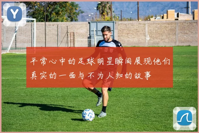 平常心中的足球明星瞬间展现他们真实的一面与不为人知的故事