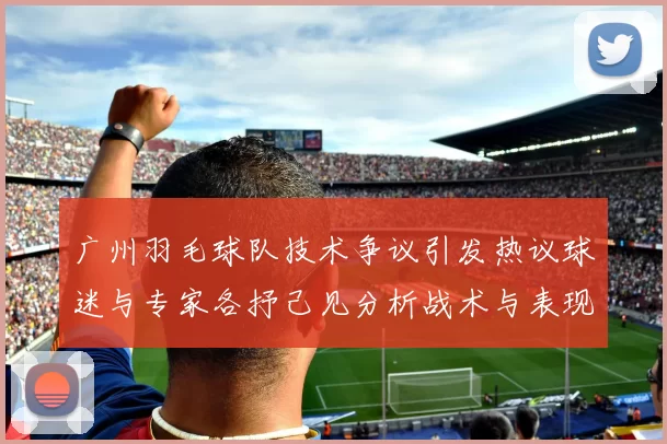 广州羽毛球队技术争议引发热议球迷与专家各抒己见分析战术与表现