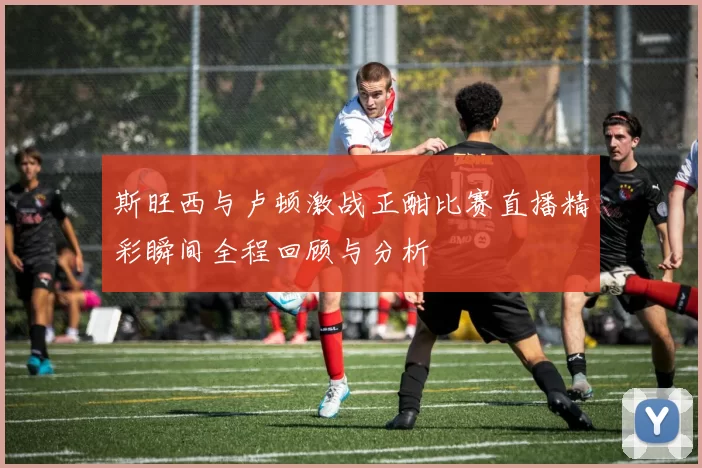 斯旺西与卢顿激战正酣比赛直播精彩瞬间全程回顾与分析