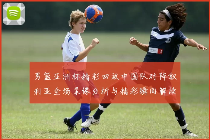 男篮亚洲杯精彩回放中国队对阵叙利亚全场录像分析与精彩瞬间解读