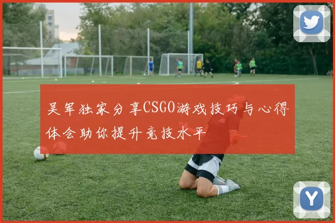 吴军独家分享CSGO游戏技巧与心得体会助你提升竞技水平