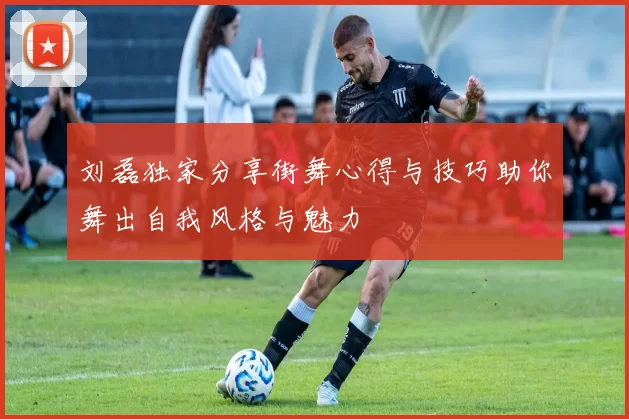 刘磊独家分享街舞心得与技巧助你舞出自我风格与魅力