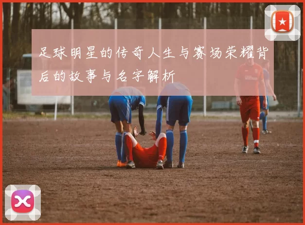 足球明星的传奇人生与赛场荣耀背后的故事与名字解析