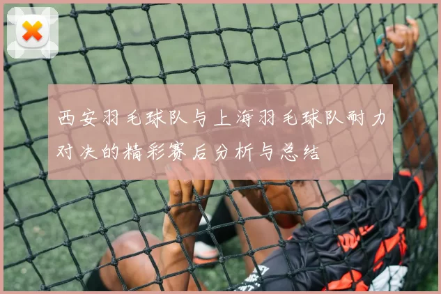 西安羽毛球队与上海羽毛球队耐力对决的精彩赛后分析与总结