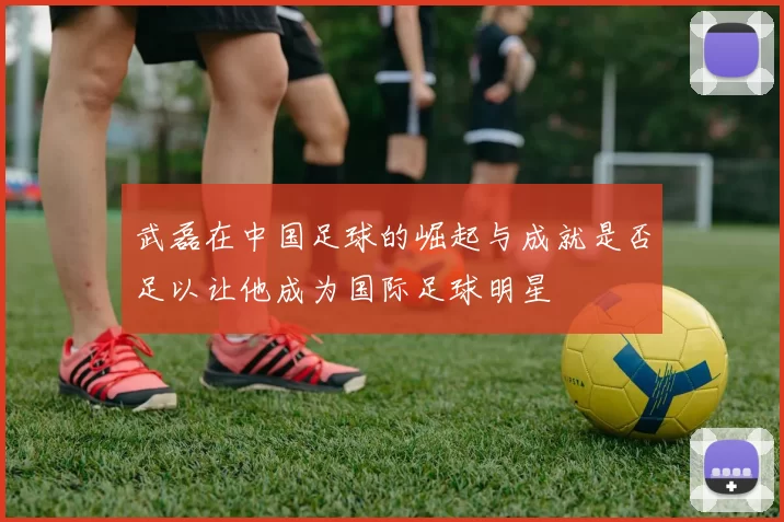 武磊在中国足球的崛起与成就是否足以让他成为国际足球明星