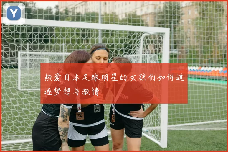热爱日本足球明星的女孩们如何追逐梦想与激情