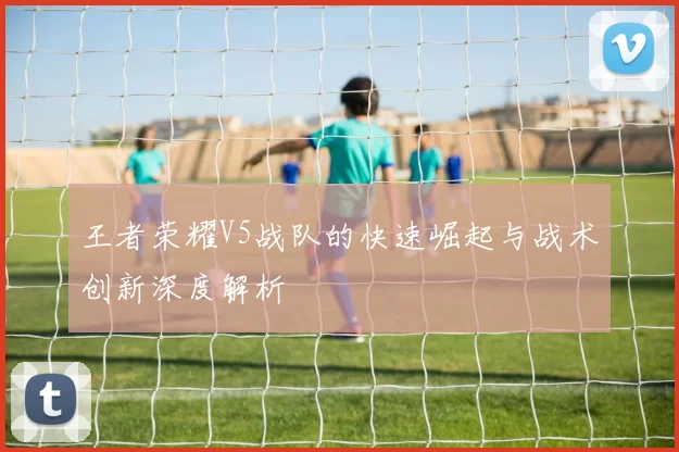 王者荣耀V5战队的快速崛起与战术创新深度解析