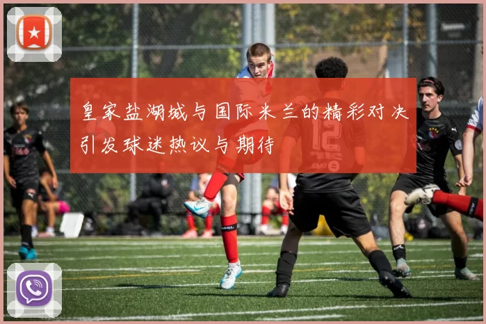 皇家盐湖城与国际米兰的精彩对决引发球迷热议与期待