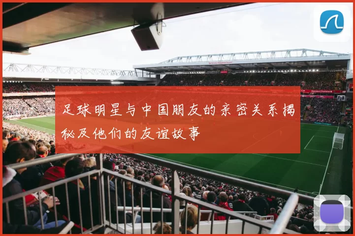 足球明星与中国朋友的亲密关系揭秘及他们的友谊故事