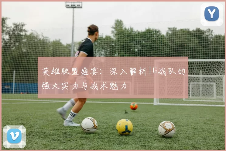 英雄联盟盛宴：深入解析IG战队的强大实力与战术魅力
