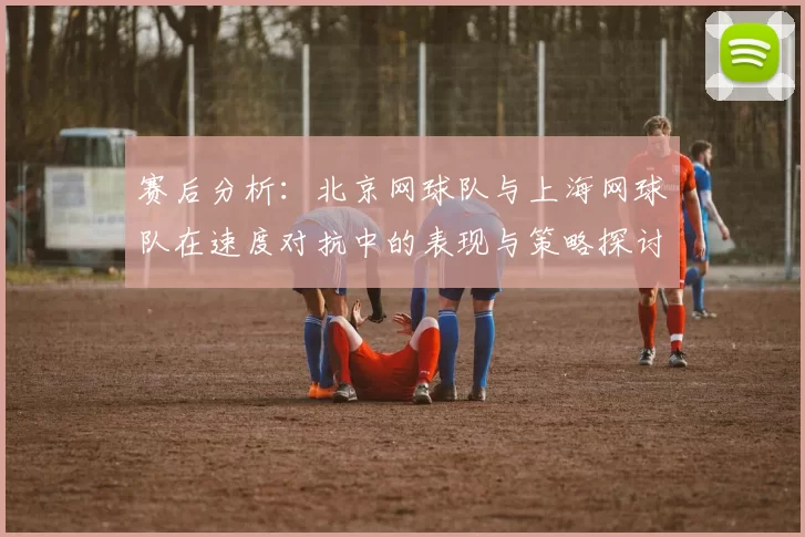 赛后分析：北京网球队与上海网球队在速度对抗中的表现与策略探讨