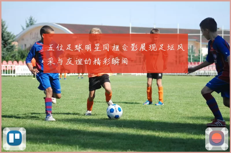 五位足球明星同框合影展现足坛风采与友谊的精彩瞬间