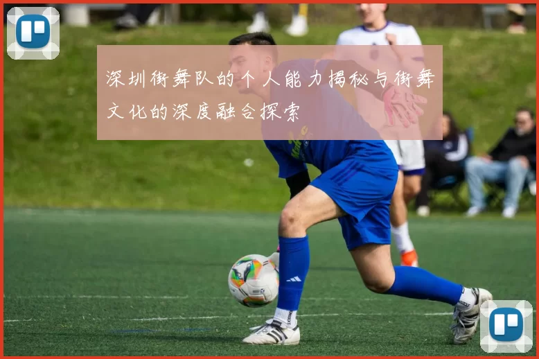 深圳街舞队的个人能力揭秘与街舞文化的深度融合探索