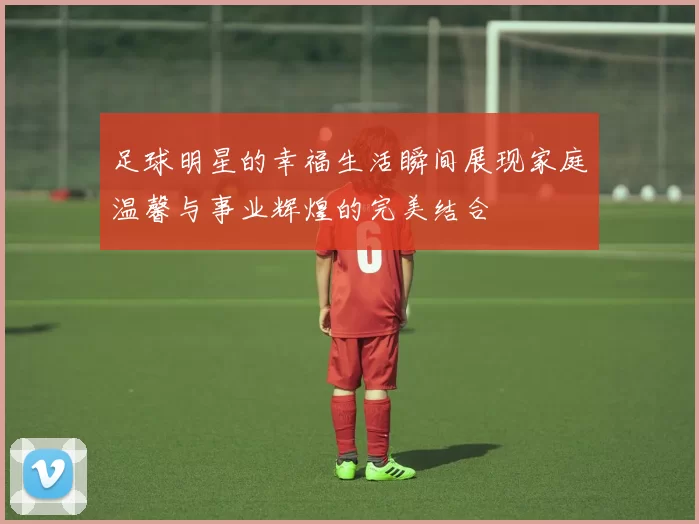足球明星的幸福生活瞬间展现家庭温馨与事业辉煌的完美结合