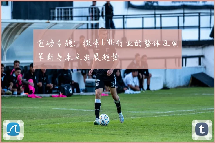 重磅专题：探索LNG行业的整体压制革新与未来发展趋势
