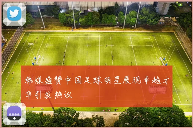 韩媒盛赞中国足球明星展现卓越才华引发热议