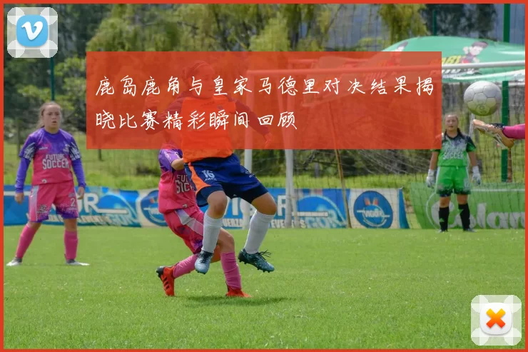 鹿岛鹿角与皇家马德里对决结果揭晓比赛精彩瞬间回顾