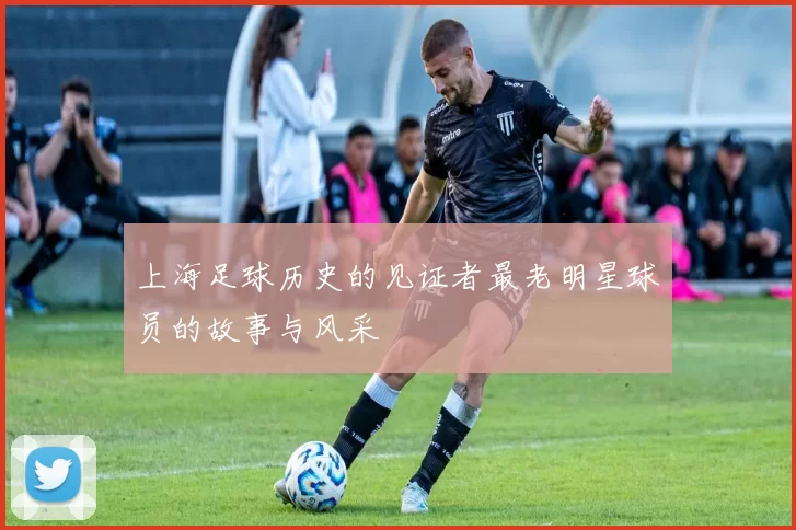 上海足球历史的见证者最老明星球员的故事与风采
