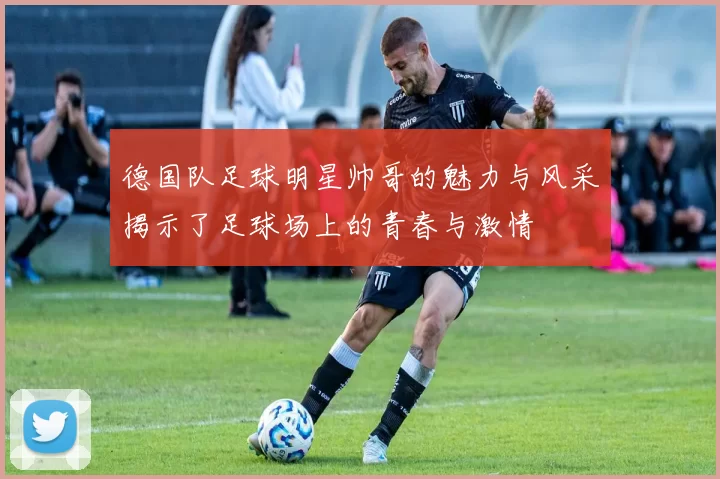 德国队足球明星帅哥的魅力与风采揭示了足球场上的青春与激情