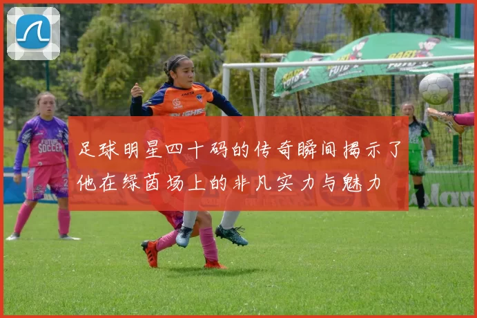 足球明星四十码的传奇瞬间揭示了他在绿茵场上的非凡实力与魅力