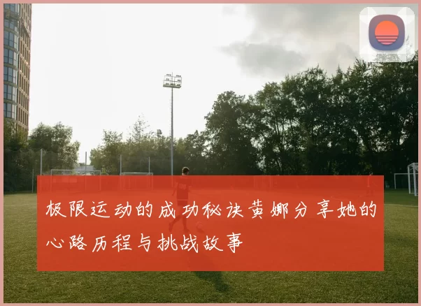 极限运动的成功秘诀黄娜分享她的心路历程与挑战故事