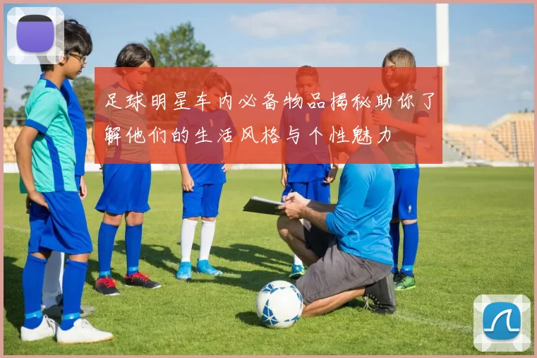 足球明星车内必备物品揭秘助你了解他们的生活风格与个性魅力