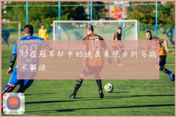V5在冠军杯中的速度表现分析与战术解读