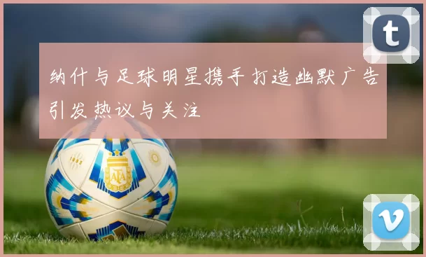 纳什与足球明星携手打造幽默广告引发热议与关注