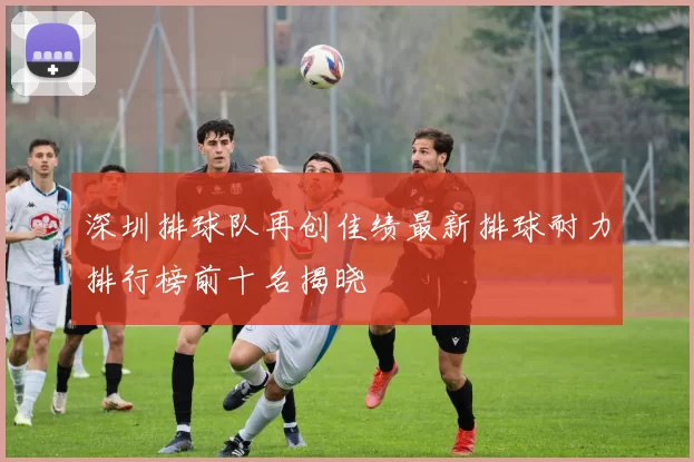 深圳排球队再创佳绩最新排球耐力排行榜前十名揭晓