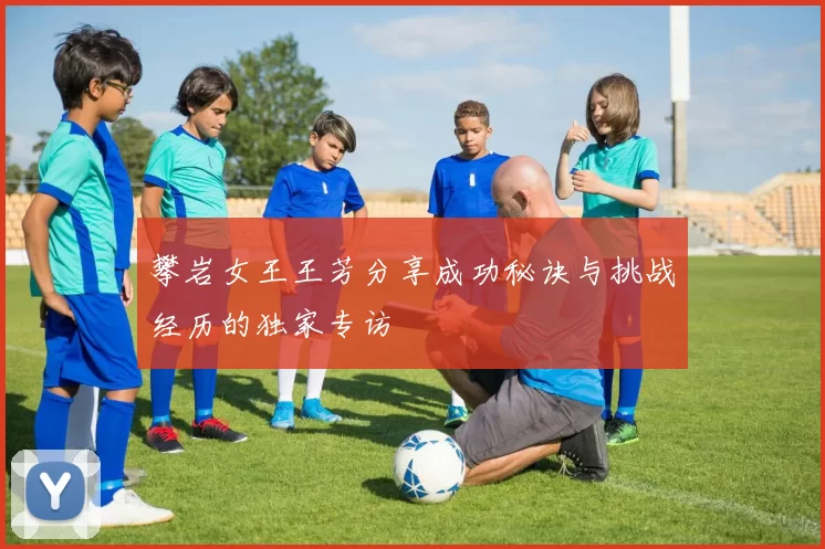 攀岩女王王芳分享成功秘诀与挑战经历的独家专访