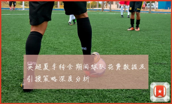 英超夏季转会期间球队花费数据及引援策略深度分析