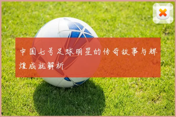 中国七号足球明星的传奇故事与辉煌成就解析
