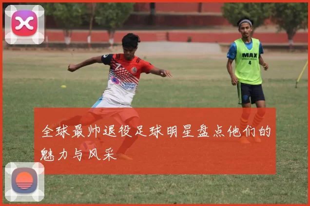全球最帅退役足球明星盘点他们的魅力与风采