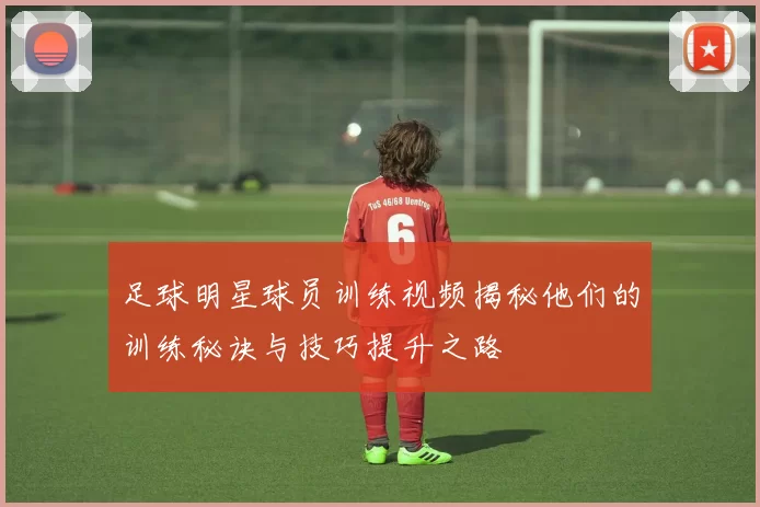 足球明星球员训练视频揭秘他们的训练秘诀与技巧提升之路