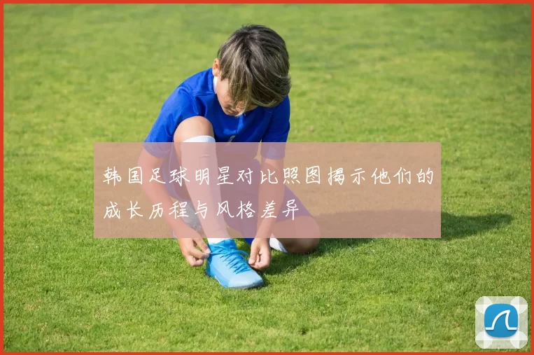 韩国足球明星对比照图揭示他们的成长历程与风格差异