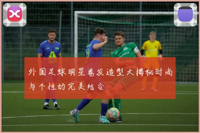 外国足球明星卷发造型大揭秘时尚与个性的完美结合