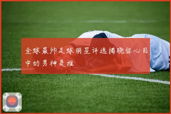 全球最帅足球明星评选揭晓你心目中的男神是谁
