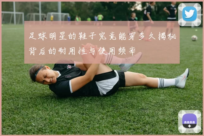 足球明星的鞋子究竟能穿多久揭秘背后的耐用性与使用频率