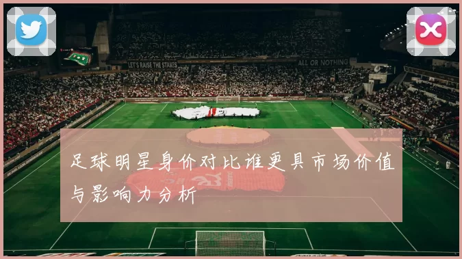 足球明星身价对比谁更具市场价值与影响力分析