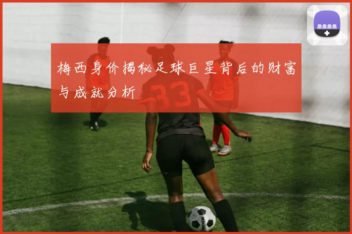 梅西身价揭秘足球巨星背后的财富与成就分析