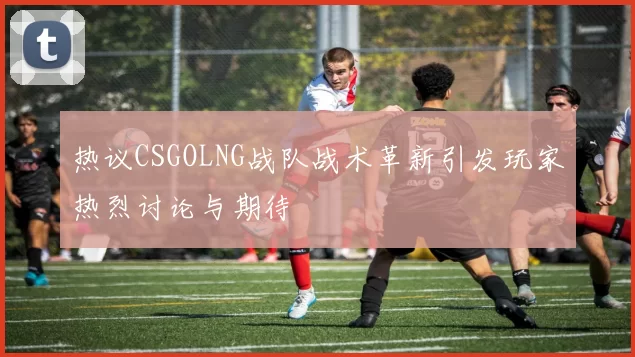 热议CSGOLNG战队战术革新引发玩家热烈讨论与期待