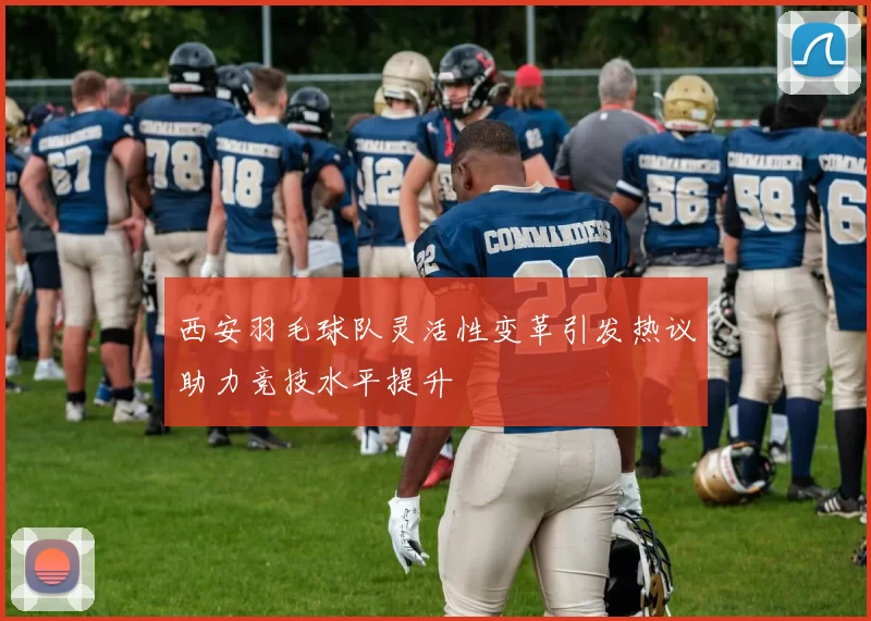 西安羽毛球队灵活性变革引发热议助力竞技水平提升