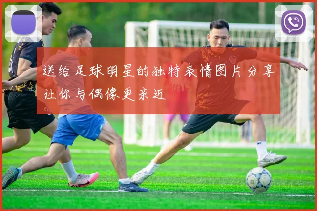 送给足球明星的独特表情图片分享让你与偶像更亲近