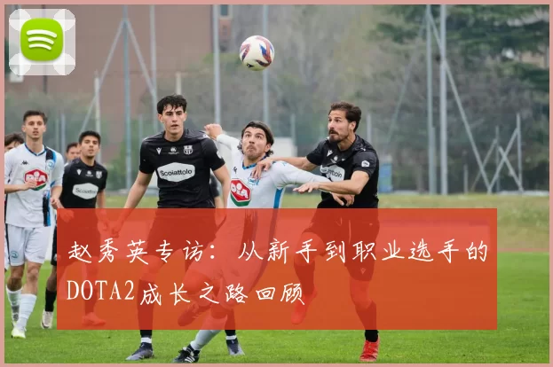 赵秀英专访：从新手到职业选手的DOTA2成长之路回顾