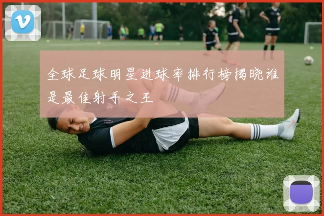 全球足球明星进球率排行榜揭晓谁是最佳射手之王