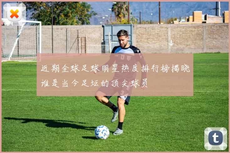 近期全球足球明星热度排行榜揭晓谁是当今足坛的顶尖球员