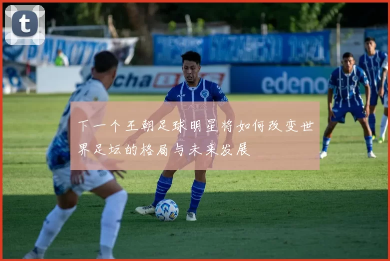 下一个王朝足球明星将如何改变世界足坛的格局与未来发展