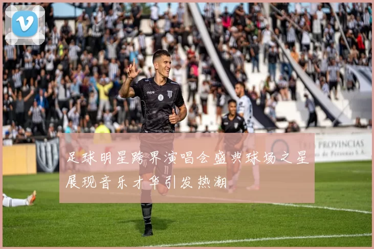 足球明星跨界演唱会盛典球场之星展现音乐才华引发热潮
