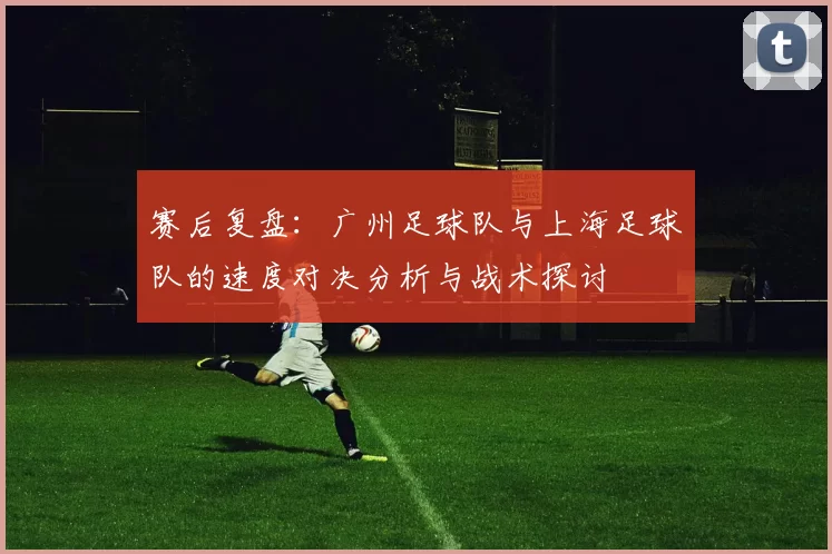 赛后复盘：广州足球队与上海足球队的速度对决分析与战术探讨