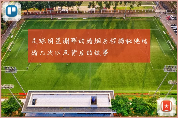 足球明星谢晖的婚姻历程揭秘他结婚几次以及背后的故事